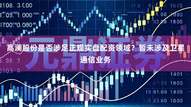 高澜股份是否涉足正规实盘配资领域？暂未涉及卫星通信业务