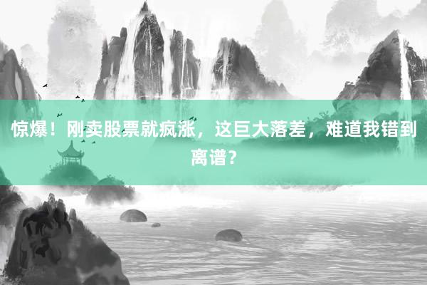 惊爆！刚卖股票就疯涨，这巨大落差，难道我错到离谱？
