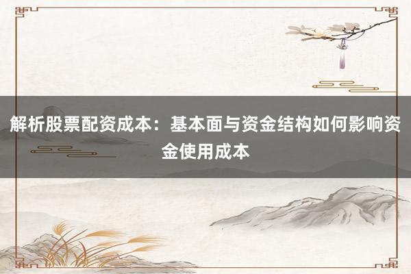 解析股票配资成本：基本面与资金结构如何影响资金使用成本